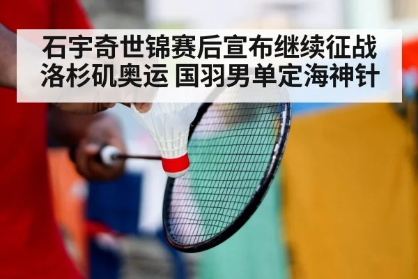石宇奇世锦赛后宣布继续征战洛杉矶奥运 国羽男单定海神针