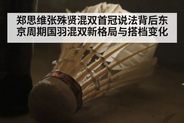 郑思维张殊贤混双首冠说法背后东京周期国羽混双新格局与搭档变化