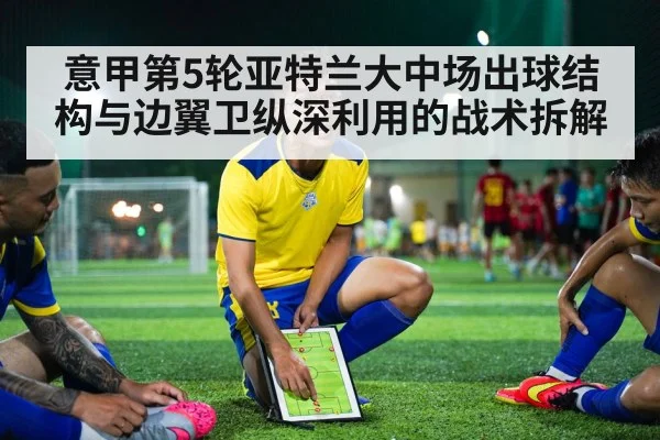意甲第5轮亚特兰大中场出球结构与边翼卫纵深利用的战术拆解