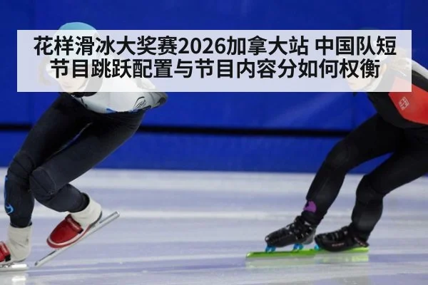 花样滑冰大奖赛2026加拿大站 中国队短节目跳跃配置与节目内容分如何权衡