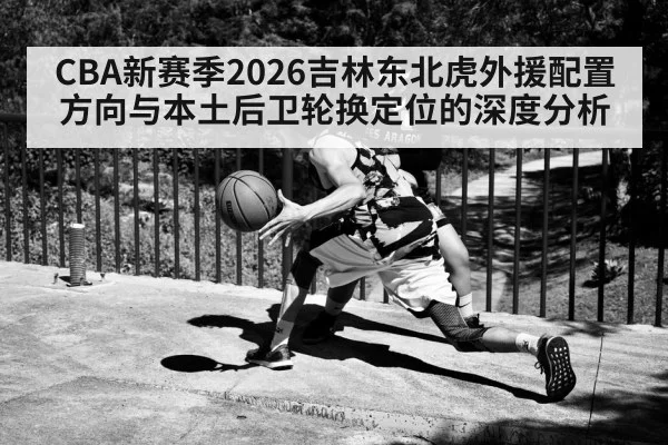 CBA新赛季2026吉林东北虎外援配置方向与本土后卫轮换定位的深度分析