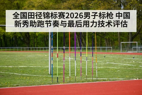 全国田径锦标赛2026男子标枪 中国新秀助跑节奏与最后用力技术评估