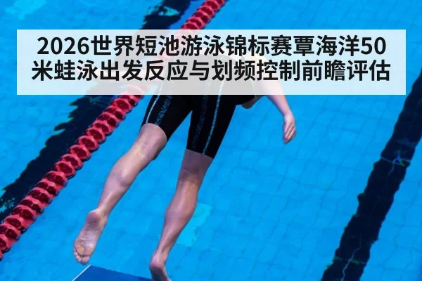 2026世界短池游泳锦标赛覃海洋50米蛙泳出发反应与划频控制前瞻评估